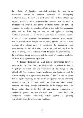 21
the validity of Rayleigh’s empirical criterion for heat driven
oscillations, similar to common techniques for investigating
combustion noise. He derives a relationship between heat addition and
pressure amplitude where proportionality constant may be used to
determine the potential for modal excitation within the tube. By
extending his results for boundary effects at the walls (i.e. momentum
influx and out flux), they can then be well applied to pulsating
combustor problems. As is the case, Zinn uses the practical example
of the previously described Esnault-Peltrie combustor. Zinn suggests
that the Esnault-Peltrie analysis can be easily adjusted for the ¼ wave
structure of a pulsejet simply by substituting the fundamental mode
approximation for that of a tube open at one end and closed at the
other. In theory, such a solution would determine the characteristics of
the oscillations inside the engine and the range of operating conditions
for which pulsating operation is possible.
A detailed discussion on ideal pulsejet performance theory is
presented by J.V. Foa (1960). An ideal pulsejet, as defined by Foa, is
“a pulsejet in which ram pre-compression of the charge is fully
utilized, all flow processes except combustion are isentropic, and the
exhaust velocity is a square-wave function of time.” It can be shown
that the cycle efficiency, as well as the air specific impulse, inevitably
approaches that of the ideal ramjet as free-stream Mach number
increases. In reality, pulsejet performance differs strongly from ideal
theory mainly due to the loss of ram pressure compression of
combustible gasses. As was discussed above, pressure inside the
combustion chamber immediately before ignition is generally
equivalent to atmospheric free-stream conditions.
 