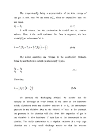 23
The temperature , being a representation of the total energy of
the gas at rest, must be the same as , since no appreciable heat loss
can occur.
(3-4)
It will assume that the combustion is carried out at constant
volume. Thus, if the small additional fuel flow is neglected, the heat
added ( ) per unit mass of air is
(3-5)
The prime quantities are referred to the combustion products.
Since the combustion is carried out at constant volume,
(3-6)
Therefore:
(3-7)
To calculate the discharging process, we assume that the
velocity of discharge at every instant is the same as the isentropic
steady expansion from the chamber pressure P to P0, the atmospheric
pressure in the chamber .Due to the removal of mass in the chamber,
the pressure in the chamber will also drop. The expansion of gas in
the chamber is also isentropic if heat loss to the atmosphere is not
counted. This really corresponds to a physical situation of a very large
chamber and a very small discharge nozzle so that the pressure
 