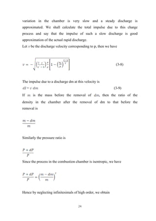 24
variation in the chamber is very slow and a steady discharge is
approximated. We shall calculate the total impulse due to this charge
process and say that the impulse of such a slow discharge is good
approximation of the actual rapid discharge.
Let be the discharge velocity corresponding to p, then we have
(3-8)
The impulse due to a discharge dm at this velocity is
= (3-9)
If is the mass before the removal of , then the ratio of the
density in the chamber after the removal of dm to that before the
removal is
Similarly the pressure ratio is
Since the process in the combustion chamber is isentropic, we have
Hence by neglecting infinitesimals of high order, we obtain
 