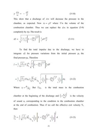 25
(3-10)
This show that a discharge of will decrease the pressure in the
chamber, as expected. Now where is the volume of the
combustion chamber. Thus we can replace the in equation (3-9)
completely by . The result is
(3-11)
To find the total impulse due to the discharge, we have to
integrate for pressure variations from the initial pressure p3 the
final pressure p0. Therefore
(3-12)
Where . But is the total mass in the combustion
chamber at the beginning of the discharge and is the velocity
of sound a3 corresponding to the condition in the combustion chamber
at the end of combustion. Thus if we call the effective exit velocity Ve
then
d (3-13)
 
