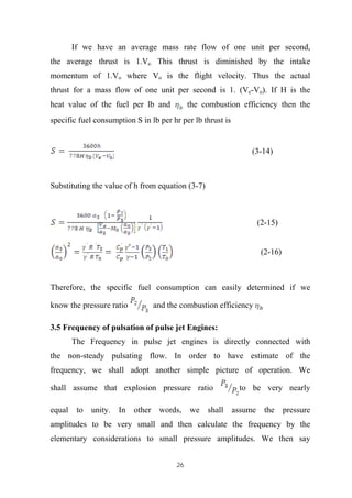 26
If we have an average mass rate flow of one unit per second,
the average thrust is 1.Ve. This thrust is diminished by the intake
momentum of 1.Vo where Vo is the flight velocity. Thus the actual
thrust for a mass flow of one unit per second is 1. (Ve-Vo). If H is the
heat value of the fuel per lb and the combustion efficiency then the
specific fuel consumption S in lb per hr per lb thrust is
(3-14)
Substituting the value of h from equation (3-7)
(2-15)
(2-16)
Therefore, the specific fuel consumption can easily determined if we
know the pressure ratio and the combustion efficiency
3.5 Frequency of pulsation of pulse jet Engines:
The Frequency in pulse jet engines is directly connected with
the non-steady pulsating flow. In order to have estimate of the
frequency, we shall adopt another simple picture of operation. We
shall assume that explosion pressure ratio to be very nearly
equal to unity. In other words, we shall assume the pressure
amplitudes to be very small and then calculate the frequency by the
elementary considerations to small pressure amplitudes. We then say
 