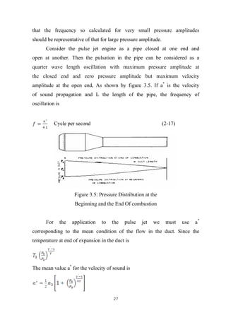 27
that the frequency so calculated for very small pressure amplitudes
should be representative of that for large pressure amplitude.
Consider the pulse jet engine as a pipe closed at one end and
open at another. Then the pulsation in the pipe can be considered as a
quarter wave length oscillation with maximum pressure amplitude at
the closed end and zero pressure amplitude but maximum velocity
amplitude at the open end, As shown by figure 3.5. If a*
is the velocity
of sound propagation and L the length of the pipe, the frequency of
oscillation is
Cycle per second (2-17)
Figure 3.5: Pressure Distribution at the
Beginning and the End Of combustion
For the application to the pulse jet we must use a*
corresponding to the mean condition of the flow in the duct. Since the
temperature at end of expansion in the duct is
The mean value a*
for the velocity of sound is
 