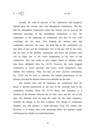 29
(3-19)
Actually the ratio of pressure of the combustion and frequency
depend upon the mixture ratio and atmospheric temperature. The fact
that the atmospheric temperature enters the relation can be seen by the
following reasoning. If the atmospheric temperature is low, the
temperature at the beginning of combustion will also be low, with
everything else the same. Now keeping the mixture ratio and
combustion efficiency the same, the heat due to the combustion per
unit mass of gas and the temperature rise of the gas will be the same,
but the ratio of the absolute temperature and hence the pressure ratio
will be higer due to the lower temperature at the start of the
combustion. This fact tends to give higher thrust at altitudes other
than those calculated from Eq. (3-19). However, the more sluggish
combustion at lower pressure, and hence lower frequencies, may
balance this tendency. Thus, for lack of more accurate information,
Eq. (3-19) can be used to calculate the altitude performance of the
pulsejet, provided the mixture ratios at two altitudes are the same.
The mixture ratio and the frequency are maintained, then the
thrust is directly proportional to the size or the sectional area of the
combustion chamber. Since Eq. (3-17) shows that frequency is a
function of the distance between the air flow valve and the exit of the
duct, this distance must be kept the same for the same frequency.
Actually the change in the flow condition with change in combustion
chamber size will produce a small deviation from this simple rule.
However, it is certain that, with increasing thrust, the pulsejet engine
will become less slender in overall dimensions.
 