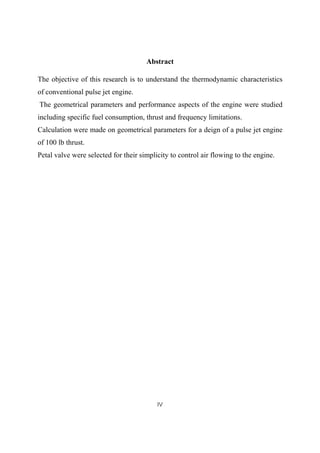 IV
Abstract
The objective of this research is to understand the thermodynamic characteristics
of conventional pulse jet engine.
The geometrical parameters and performance aspects of the engine were studied
including specific fuel consumption, thrust and frequency limitations.
Calculation were made on geometrical parameters for a deign of a pulse jet engine
of 100 lb thrust.
Petal valve were selected for their simplicity to control air flowing to the engine.
 