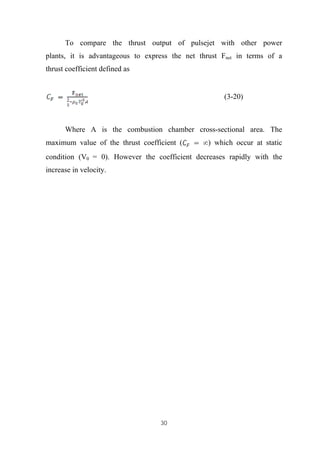 30
To compare the thrust output of pulsejet with other power
plants, it is advantageous to express the net thrust Fnet in terms of a
thrust coefficient defined as
(3-20)
Where A is the combustion chamber cross-sectional area. The
maximum value of the thrust coefficient ( ) which occur at static
condition (V0 = 0). However the coefficient decreases rapidly with the
increase in velocity.
 