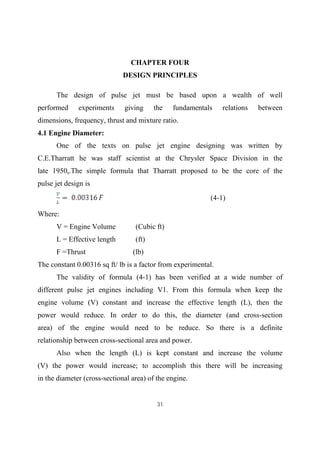 31
CHAPTER FOUR
DESIGN PRINCIPLES
The design of pulse jet must be based upon a wealth of well
performed experiments giving the fundamentals relations between
dimensions, frequency, thrust and mixture ratio.
4.1 Engine Diameter:
One of the texts on pulse jet engine designing was written by
C.E.Tharratt he was staff scientist at the Chrysler Space Division in the
late 1950s.The simple formula that Tharratt proposed to be the core of the
pulse jet design is
(4-1)
Where:
V = Engine Volume (Cubic ft)
L = Effective length (ft)
F =Thrust (lb)
The constant 0.00316 sq ft/ lb is a factor from experimental.
The validity of formula (4-1) has been verified at a wide number of
different pulse jet engines including V1. From this formula when keep the
engine volume (V) constant and increase the effective length (L), then the
power would reduce. In order to do this, the diameter (and cross-section
area) of the engine would need to be reduce. So there is a definite
relationship between cross-sectional area and power.
Also when the length (L) is kept constant and increase the volume
(V) the power would increase; to accomplish this there will be increasing
in the diameter (cross-sectional area) of the engine.
 