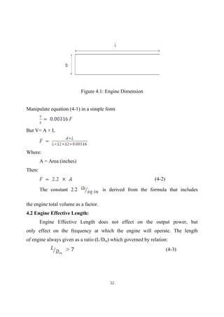 32
Figure 4.1: Engine Dimension
Manipulate equation (4-1) in a simple form
But V= A × L
Where:
A = Area (inches)
Then:
(4-2)
The constant 2.2 is derived from the formula that includes
the engine total volume as a factor.
4.2 Engine Effective Length:
Engine Effective Length does not effect on the output power, but
only effect on the frequency at which the engine will operate. The length
of engine always given as a ratio (L/Dm) which governed by relation:
(4-3)
 