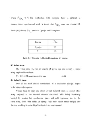 33
When ( ) the combustion with chemical fuels is difficult to
sustain, from experimental work it found that must not exceed 15.
Table (4.1) show ( ) ratio in Dynajet and V1 engines.
Table 4.1: The ratio (L/Dm) in Dynajet and V1 engines
4.3 Valve Area:
The valve area (Va) for an engine of given size and power is found
using empirical formula as:
Va= 0.23 Mean cross-section area (4-4)
4.4 Valve System:
One of the most critical components of a traditional pulsejet engine
is the intake valve system.
Valves have to open and close several hundred times a second while
being exposed to the thermal stresses associated with being alternately
blasted by searing hot combustion gases and cold incoming air. At the
same time, these thin strips of spring steel must resist metal fatigue and
fracture resulting from the high Mechanical stresses imposed.
Engine
Dynajet 15
V1 9.6
 