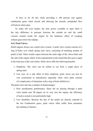 34
It have to do all this while providing a 100 percent seal against
combustion gases when closed, and allowing the smooth, unimpeded flow
of fresh air when open.
To make life even harder, the only power available to open them is
the tiny difference in pressure between the outside air and the small
vacuum created inside the engine by the kadenacy effect of escaping
exhaust gases down the tailpipe.
4.4.1 Petal Valves:
Small engines always use a petal-valve system. A petal valve system consists of a
ring of holes over which spring steel valve, consisting of matching number of
petals is laid. There would a space between the outer edge of the valves holes and
the side of the engine which. From experimental works found that this area is equal
to the total area of the valve holes. Petal valves offer the following benefits:
1. Simplicity. The valve can be etched or cut from a single piece of
spring-steel.
2. Low cost. As a side effect of their simplicity, petal valves can also be
very economical to manufacture especially when valve plate consists
of a simple piece of aluminum with a ring of holes drilled in it.
The petal valve also has a number of disadvantages:
1. Poor aerodynamic performance. Since the air passing through a petal
valve bends near 90 degree on its way into the engine, the efficiency
of such a system is not particularly high.
2. Low durability. Because the tips of the petals are directly exposed to
the hot Combustion gases, petal valves often suffer from premature
tip cracking or fracture.
 
