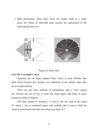 35
3. High maintenance. Since petal valves are usually made as a single
piece, the failure of individual petal requires the replacement of the
entire spring-steel valve.
Figure 4.2: Petal valve
4.4.2 The V or multi-V valve:
Generally use on larger engines, these valves is more efficient than
petal valves because they produce less deflection of the airflow when they
are in an open position.
There are two basic methods of constructing such a valve system
one involves the use of two or more flat metal plates with holes in them,
joined at an angle 45 degrees.
The other method of forming a V valve is the one used in the Argus
V1 where a cast or machined spacer with multiple ribs is used to hold the
valves in position and limit their movement as in figure 4.3.
 
