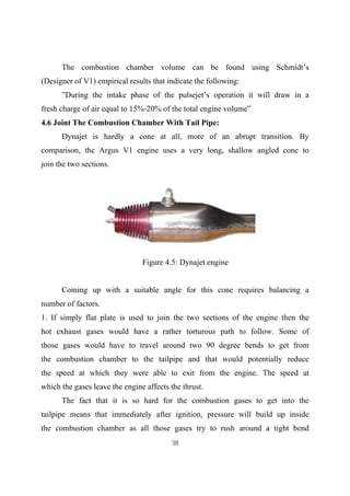 38
The combustion chamber volume can be found using Schmidt’s
(Designer of V1) empirical results that indicate the following:
”During the intake phase of the pulsejet’s operation it will draw in a
fresh charge of air equal to 15%-20% of the total engine volume”
4.6 Joint The Combustion Chamber With Tail Pipe:
Dynajet is hardly a cone at all, more of an abrupt transition. By
comparison, the Argus V1 engine uses a very long, shallow angled cone to
join the two sections.
Figure 4.5: Dynajet engine
Coming up with a suitable angle for this cone requires balancing a
number of factors.
1. If simply flat plate is used to join the two sections of the engine then the
hot exhaust gases would have a rather torturous path to follow. Some of
those gases would have to travel around two 90 degree bends to get from
the combustion chamber to the tailpipe and that would potentially reduce
the speed at which they were able to exit from the engine. The speed at
which the gases leave the engine affects the thrust.
The fact that it is so hard for the combustion gases to get into the
tailpipe means that immediately after ignition, pressure will build up inside
the combustion chamber as all those gases try to rush around a tight bend
 