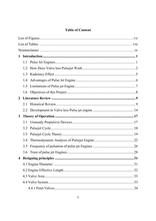 V
Table of Content
List of Figures......................................................................................................................................VII
List of Tables .................................................................................................................................... VIII
Nomenclature .......................................................................................................................................IX
1 Introduction.......................................................................................................1
1.1 Pulse Jet Engines.........................................................................................1
1.2 How Does Valve less Pulsejet Work...........................................................2
1.3 Kadenacy Effect..........................................................................................5
1.4 Advantages of Pulse Jet Engine ..................................................................6
1.5 Limitations of Pulse jet Engine...................................................................7
1.6 Objectives of this Project ............................................................................8
2 Literature Review .............................................................................................9
2.1 Historical Review........................................................................................9
2.2 Development in Valve less Pulse jet engine ............................................. 14
3 Theory of Operation .......................................................................................17
3.1 Unsteady Propulsive Devices....................................................................17
3.2 Pulsejet Cycle............................................................................................18
3.3 Pulsejet Cycle Theory...............................................................................19
3.4 Thermodynamic Analysis of Pulsejet Engine ........................................... 22
3.5 Frequency of pulsation of pulse jet Engines ............................................. 26
3.6 Trust of pulse jet Engines..........................................................................28
4 Designing principles .......................................................................................31
4.1 Engine Diameter .........................................................................................31
4.2 Engine Effective Length ............................................................................. 32
4.3 Valve Area ..................................................................................................33
4.4 Valve System ..............................................................................................33
4.4.1 Petal Valves........................................................................................34
 