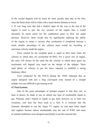 40
in the second diagram will be burnt far more quickly than that in the first,
since the flame-front will be wider with a much shorter distance to travel.
2. If very long cone that had a shallow taper all the way to the end of the
engine is used to join the two sections of the engine then it would
obviously be much easier for the combustion gases to flow out under
pressure. However, there would also be significantly reducing the ability
of the engine to create a vacuum after combustion is completed because a
much smaller percentage of the exhaust mass would be travelling at
maximum velocity inside the engine.
Force exerted by the escaping gases is equal to their mass times the
velocity to which they are accelerated (F=MA). For a given size of engine,
the mass will always be the same but the velocity to which those gases are
accelerated will depend very much on the design of the tailpipe. There
need plenty of velocity to get the force required to establish a strong
Kadenacy effect.
Tests conducted by the NACA during the 1950s indicated that an
engine designed with just a long convergent cone instead of a straight
tailpipe was very difficult to get running at all.
4.7 Fuel Systems:
One of the great advantages of pulsejet engines is that they can, at
least in theory, be made to run on almost any type of combustible liquid or
gas. Pulsejets aren’t limited to liquid or gas fuels however on at least two
occasions, coal dust has been used as a fuel. It is rumored that the
Germans attempted to run the Argus V1 engine on coal dust when liquid
fuel supplies became almost unobtainable near the end of WW2 and some
of pulsed combustors were designed specifically to use this unusual fuel.
 