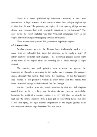 41
There is a report published by Princeton University in 1947 that
summarized a large amount of the research done into pulsejet engines up
to that time. It said “the pulsating jet engine of contemporary design ran on
almost any common fuel with negligible variations in performance.” The
only caveat the report included was that “principal differences were in the
degree of body heating and the rapidity of valve destruction.”
There are two main types of fuel system used in pulsejet engines.
4.7.1 Atomization:
Smaller engines such as the Dynajet have traditionally used a very
crude form of carburetor that using the incoming air to create a spray of
rather coarsely atomized fuel droplets. This atomizing process occurs right
at the front of the engine when the incoming air is forced through a slight
venturi.
The atomizer on small pulsejets uses a venturi to squeeze the
incoming air through a narrowing in the intake. As it squeezes the pressure
drops, although this system does work, the magnitude of the low-pressure
area created in the pulsejet’s venturi is quite small and this means that
there’s not much energy available to suck that fuel through.
Another problem with the simple atomizer is that the fuel droplets
created tend to be very large and therefore do not vaporize particularly.
however, the inside of a pulsejet engine is a very hot place so, despite the
fact that the simple atomizer does a poor job of converting liquid fuel into
a nice fine spray, the high internal temperatures of the engine greatly assist
the conversion of those large droplets of fuel into vapor.
 