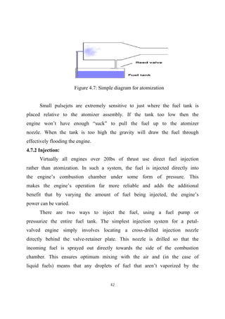 42
Figure 4.7: Simple diagram for atomization
Small pulsejets are extremely sensitive to just where the fuel tank is
placed relative to the atomizer assembly. If the tank too low then the
engine won’t have enough “suck” to pull the fuel up to the atomizer
nozzle. When the tank is too high the gravity will draw the fuel through
effectively flooding the engine.
4.7.2 Injection:
Virtually all engines over 20lbs of thrust use direct fuel injection
rather than atomization. In such a system, the fuel is injected directly into
the engine’s combustion chamber under some form of pressure. This
makes the engine’s operation far more reliable and adds the additional
benefit that by varying the amount of fuel being injected, the engine’s
power can be varied.
There are two ways to inject the fuel, using a fuel pump or
pressurize the entire fuel tank. The simplest injection system for a petal-
valved engine simply involves locating a cross-drilled injection nozzle
directly behind the valve-retainer plate. This nozzle is drilled so that the
incoming fuel is sprayed out directly towards the side of the combustion
chamber. This ensures optimum mixing with the air and (in the case of
liquid fuels) means that any droplets of fuel that aren’t vaporized by the
 