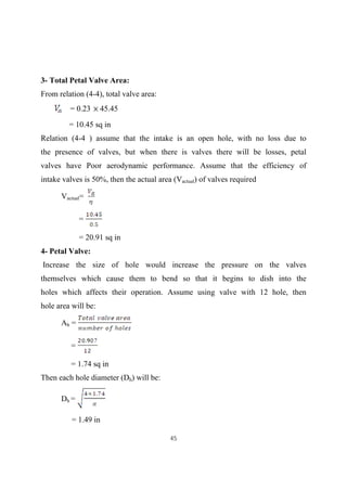 45
3- Total Petal Valve Area:
From relation (4-4), total valve area:
= 0.23 45.45
= 10.45 sq in
Relation (4-4 ) assume that the intake is an open hole, with no loss due to
the presence of valves, but when there is valves there will be losses, petal
valves have Poor aerodynamic performance. Assume that the efficiency of
intake valves is 50%, then the actual area (Vactual) of valves required
Vactual=
=
= 20.91 sq in
4- Petal Valve:
Increase the size of hole would increase the pressure on the valves
themselves which cause them to bend so that it begins to dish into the
holes which affects their operation. Assume using valve with 12 hole, then
hole area will be:
Ah =
=
= 1.74 sq in
Then each hole diameter (Dh) will be:
Dh =
= 1.49 in
 