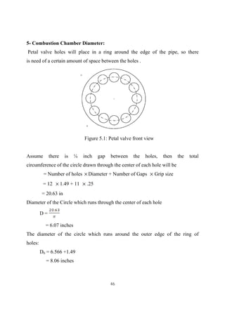 46
5- Combustion Chamber Diameter:
Petal valve holes will place in a ring around the edge of the pipe, so there
is need of a certain amount of space between the holes .
Figure 5.1: Petal valve front view
Assume there is ¼ inch gap between the holes, then the total
circumference of the circle drawn through the center of each hole will be
= Number of holes Diameter + Number of Gaps Grip size
= 12 1.49 + 11 .25
= 20.63 in
Diameter of the Circle which runs through the center of each hole
D =
= 6.07 inches
The diameter of the circle which runs around the outer edge of the ring of
holes:
D0 = 6.566 +1.49
= 8.06 inches
 