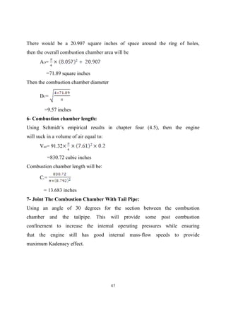 47
There would be a 20.907 square inches of space around the ring of holes,
then the overall combustion chamber area will be
AO=
=71.89 square inches
Then the combustion chamber diameter
DC=
=9.57 inches
6- Combustion chamber length:
Using Schmidt’s empirical results in chapter four (4.5), then the engine
will suck in a volume of air equal to:
Vair= 91.32
=830.72 cubic inches
Combustion chamber length will be:
CL=
= 13.683 inches
7- Joint The Combustion Chamber With Tail Pipe:
Using an angle of 30 degrees for the section between the combustion
chamber and the tailpipe. This will provide some post combustion
confinement to increase the internal operating pressures while ensuring
that the engine still has good internal mass-flow speeds to provide
maximum Kadenacy effect.
 