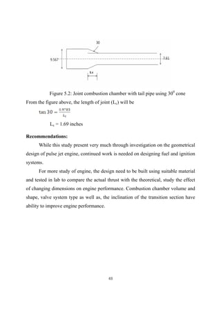 48
Figure 5.2: Joint combustion chamber with tail pipe using 300
cone
From the figure above, the length of joint (Lc) will be
Lc = 1.69 inches
Recommendations:
While this study present very much through investigation on the geometrical
design of pulse jet engine, continued work is needed on designing fuel and ignition
systems.
For more study of engine, the design need to be built using suitable material
and tested in lab to compare the actual thrust with the theoretical, study the effect
of changing dimensions on engine performance. Combustion chamber volume and
shape, valve system type as well as, the inclination of the transition section have
ability to improve engine performance.
 