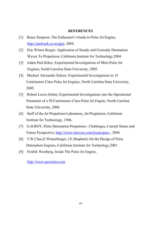 49
REFERENCES
[1] Bruce Simpson, The Enthusiast’s Guide to Pulse Jet Engine,
http://aardvark.co.nz/pjet, 2004.
[2] Eric Winter Berger, Application of Steady and Unsteady Detonation
Waves To Propulsion, California Institute for Technology,2004
[3] Adam Paul Kiker, Experimental Investigations of Mini-Pulse Jet
Engines, North Carolina State University, 2005.
[4] Michael Alexander Schoer, Experimental Investigations in 15
Centimeters Class Pulse Jet Engines, North Carolina State University,
2005.
[5] Robert Lewis Ordon, Experimental Investigations into the Operational
Parameter of a 50 Centimeters Class Pulse Jet Engine, North Carolina
State University, 2006.
[6] Staff of the Jet Propulsion Laboratory, Jet Propulsion, California
Institute for Technology, 1946.
[7] G.D.ROY, Pulse Detonation Propulsion : Challenges, Current Status and
Future Perspective, http://www.elsevier.com/locate/pecs , 2004.
[8] T.W.Chao,E.Winterberger, J.E.Shapherd, On the Design of Pulse
Detonation Engines, California Institute for Technology,2001
[9] Fredrik Westberg, Inside The Pulse Jet Engine,
http://www.geocities.com
 