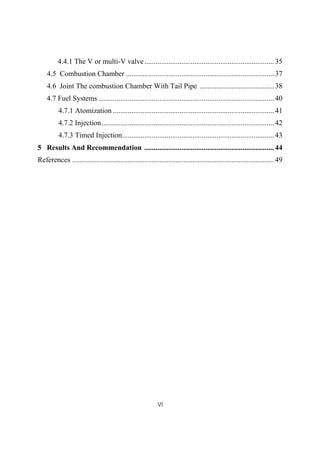VI
4.4.1 The V or multi-V valve......................................................................35
4.5 Combustion Chamber ................................................................................37
4.6 Joint The combustion Chamber With Tail Pipe ........................................38
4.7 Fuel Systems...............................................................................................40
4.7.1 Atomization .......................................................................................41
4.7.2 Injection.............................................................................................42
4.7.3 Timed Injection..................................................................................43
5 Results And Recommendation ......................................................................44
References ............................................................................................................. 49
 