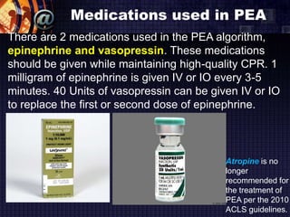 Medications used in PEA
There are 2 medications used in the PEA algorithm,
epinephrine and vasopressin. These medications
should be given while maintaining high-quality CPR. 1
milligram of epinephrine is given IV or IO every 3-5
minutes. 40 Units of vasopressin can be given IV or IO
to replace the first or second dose of epinephrine.
Atropine is no
longer
recommended for
the treatment of
PEA per the 2010
ACLS guidelines.
 