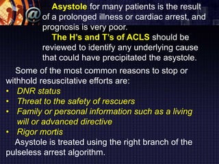 Asystole for many patients is the result
of a prolonged illness or cardiac arrest, and
prognosis is very poor.
The H’s and T’s of ACLS should be
reviewed to identify any underlying cause
that could have precipitated the asystole.
Some of the most common reasons to stop or
withhold resuscitative efforts are:
• DNR status
• Threat to the safety of rescuers
• Family or personal information such as a living
will or advanced directive
• Rigor mortis
Asystole is treated using the right branch of the
pulseless arrest algorithm.
 