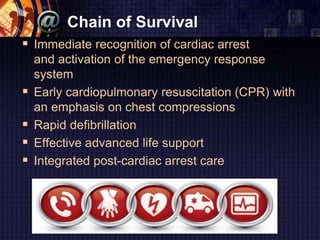 Chain of Survival
 Immediate recognition of cardiac arrest
and activation of the emergency response
system
 Early cardiopulmonary resuscitation (CPR) with
an emphasis on chest compressions
 Rapid defibrillation
 Effective advanced life support
 Integrated post-cardiac arrest care
 