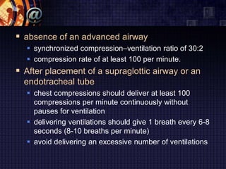  absence of an advanced airway
 synchronized compression–ventilation ratio of 30:2
 compression rate of at least 100 per minute.
 After placement of a supraglottic airway or an
endotracheal tube
 chest compressions should deliver at least 100
compressions per minute continuously without
pauses for ventilation
 delivering ventilations should give 1 breath every 6-8
seconds (8-10 breaths per minute)
 avoid delivering an excessive number of ventilations
 