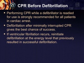 CPR Before Defibrillation
 Performing CPR while a defibrillator is readied
for use is strongly recommended for all patients
in cardiac arrest.
 Defibrillation after minimally interrupted CPR
gives the best chance of success.
 If ventricular fibrillation recurs, reinitiate
defibrillation at the energy level that previously
resulted in successful defibrillation.
 
