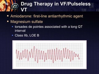 Drug Therapy in VF/Pulseless
VT
 Amiodarone: first-line antiarrhythmic agent
 Magnesium sulfate
 torsades de pointes associated with a long QT
interval
 Class IIb, LOE B
 