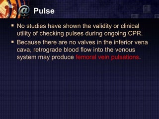 Pulse
 No studies have shown the validity or clinical
utility of checking pulses during ongoing CPR.
 Because there are no valves in the inferior vena
cava, retrograde blood flow into the venous
system may produce femoral vein pulsations.
 