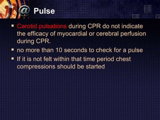 Pulse
 Carotid pulsations during CPR do not indicate
the efficacy of myocardial or cerebral perfusion
during CPR.
 no more than 10 seconds to check for a pulse
 If it is not felt within that time period chest
compressions should be started
 
