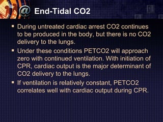 End-Tidal CO2
 During untreated cardiac arrest CO2 continues
to be produced in the body, but there is no CO2
delivery to the lungs.
 Under these conditions PETCO2 will approach
zero with continued ventilation. With initiation of
CPR, cardiac output is the major determinant of
CO2 delivery to the lungs.
 If ventilation is relatively constant, PETCO2
correlates well with cardiac output during CPR.
 