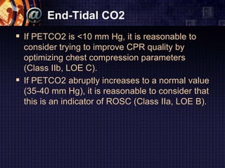End-Tidal CO2
 If PETCO2 is <10 mm Hg, it is reasonable to
consider trying to improve CPR quality by
optimizing chest compression parameters
(Class IIb, LOE C).
 If PETCO2 abruptly increases to a normal value
(35-40 mm Hg), it is reasonable to consider that
this is an indicator of ROSC (Class IIa, LOE B).
 