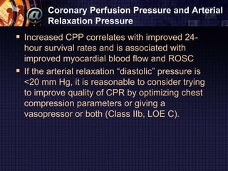 Coronary Perfusion Pressure and Arterial
Relaxation Pressure
 Increased CPP correlates with improved 24-
hour survival rates and is associated with
improved myocardial blood flow and ROSC
 If the arterial relaxation “diastolic” pressure is
<20 mm Hg, it is reasonable to consider trying
to improve quality of CPR by optimizing chest
compression parameters or giving a
vasopressor or both (Class IIb, LOE C).
 