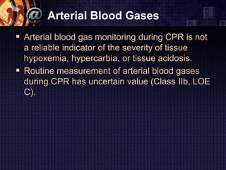 Arterial Blood Gases
 Arterial blood gas monitoring during CPR is not
a reliable indicator of the severity of tissue
hypoxemia, hypercarbia, or tissue acidosis.
 Routine measurement of arterial blood gases
during CPR has uncertain value (Class IIb, LOE
C).
 