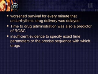  worsened survival for every minute that
antiarrhythmic drug delivery was delayed
 Time to drug administration was also a predictor
of ROSC
 insufficient evidence to specify exact time
parameters or the precise sequence with which
drugs
 