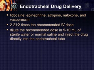 Endotracheal Drug Delivery
 lidocaine, epinephrine, atropine, naloxone, and
vasopressin
 2-21⁄2 times the recommended IV dose
 dilute the recommended dose in 5-10 mL of
sterile water or normal saline and inject the drug
directly into the endotracheal tube
 