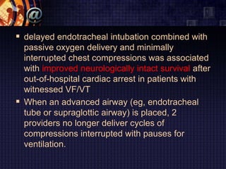  delayed endotracheal intubation combined with
passive oxygen delivery and minimally
interrupted chest compressions was associated
with improved neurologically intact survival after
out-of-hospital cardiac arrest in patients with
witnessed VF/VT
 When an advanced airway (eg, endotracheal
tube or supraglottic airway) is placed, 2
providers no longer deliver cycles of
compressions interrupted with pauses for
ventilation.
 