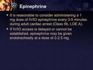 Epinephrine
 It is reasonable to consider administering a 1
mg dose of IV/IO epinephrine every 3-5 minutes
during adult cardiac arrest (Class IIb, LOE A).
 If IV/IO access is delayed or cannot be
established, epinephrine may be given
endotracheally at a dose of 2-2.5 mg.
 