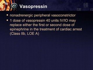 Vasopressin
 nonadrenergic peripheral vasoconstrictor
 1 dose of vasopressin 40 units IV/IO may
replace either the first or second dose of
epinephrine in the treatment of cardiac arrest
(Class IIb, LOE A)
 