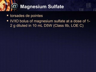 Magnesium Sulfate
 torsades de pointes
 IV/IO bolus of magnesium sulfate at a dose of 1-
2 g diluted in 10 mL D5W (Class IIb, LOE C)
 