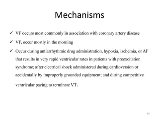 Mechanisms
 VF occurs most commonly in association with coronary artery disease
 VF, occur mostly in the morning
 Occur during antiarrhythmic drug administration, hypoxia, ischemia, or AF
that results in very rapid ventricular rates in patients with preexcitation
syndrome; after electrical shock administered during cardioversion or
accidentally by improperly grounded equipment; and during competitive
ventricular pacing to terminate VT.
14
 