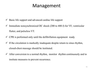 Management
 Basic life support and advanced cardiac life support
 Immediate nonsynchronized DC shock (200 to 400 J) for VF, ventricular
flutter, and pulseless VT.
 CPR is performed only until the defibrillation equipment ready
 If the circulation is markedly inadequate despite return to sinus rhythm,
closed-chest massage should be instituted.
 After conversion to a normal rhythm, monitor rhythm continuously and to
institute measures to prevent recurrence.
15
 