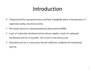 Introduction
 Characterized by unresponsiveness and lack of palpable pulse in the presence of
organized cardiac electrical activity
 Previously known as electromechanical dissociation (EMD)
 Lack of ventricular electrical activity always implies a lack of ventricular
mechanical activity or asystole, the reverse is not always true
 Electrical activity is a necessary, but not sufficient, condition for mechanical
activity.
2
 