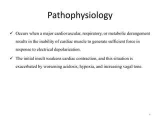 Pathophysiology
 Occurs when a major cardiovascular, respiratory, or metabolic derangement
results in the inability of cardiac muscle to generate sufficient force in
response to electrical depolarization.
 The initial insult weakens cardiac contraction, and this situation is
exacerbated by worsening acidosis, hypoxia, and increasing vagal tone.
4
 