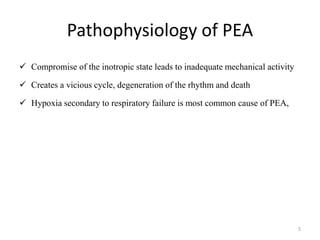 Pathophysiology of PEA
 Compromise of the inotropic state leads to inadequate mechanical activity
 Creates a vicious cycle, degeneration of the rhythm and death
 Hypoxia secondary to respiratory failure is most common cause of PEA,
5
 