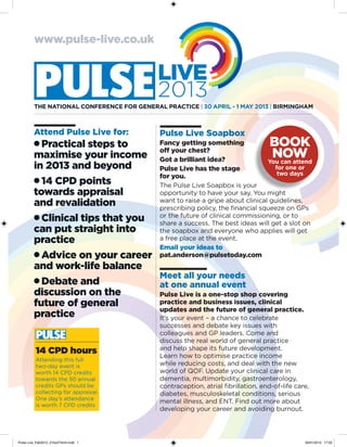 www.pulse-live.co.uk




         THE NATioNAl CoNfErENCE for GENErAl PrACTiCE | 30 APril - 1 MAy 2013 | BirMiNGHAM



         Attend Pulse Live for:              Pulse Live Soapbox
         • Practical steps to     Fancy getting something              BOOK
                                  off your chest?
         maximise your income Got a brilliant idea?                     NOW
                                                                      you can attend
         in 2013 and beyond       Pulse Live has the stage              for one or
                                  for you.                               two days
         • 14 CPD points          The Pulse Live Soapbox is your
         towards appraisal        opportunity to have your say. You might
         and revalidation         want to raise a gripe about clinical guidelines,
                                  prescribing policy, the financial squeeze on GPs
         • Clinical tips that you or theafuture of clinical commissioning, orslot on
                                  share success. The best ideas will get a
                                                                              to

         can put straight into    the soapbox and everyone who applies will get
         practice                 a free place at the event.
                                  Email your ideas to
         • Advice on your career pat.anderson@pulsetoday.com
         and work-life balance
                                  Meet all your needs
         • Debate and             at one annual event
         discussion on the        Pulse Live is a one-stop shop covering
         future of general        practice and business issues, clinical
                                  updates and the future of general practice.
         practice                 It’s your event – a chance to celebrate
                                             successes and debate key issues with
                                             colleagues and GP leaders. Come and
                                             discuss the real world of general practice
          14 CPD hours                       and help shape its future development.
                                             Learn how to optimise practice income
          Attending this full
          two-day event is                   while reducing costs, and deal with the new
          worth 14 CPD credits               world of QOF. Update your clinical care in
          towards the 50 annual              dementia, multimorbidity, gastroenterology,
          credits GPs should be              contraception, atrial fibrillation, end-of-life care,
          collecting for appraisal.          diabetes, musculoskeletal conditions, serious
          One day’s attendance
                                             mental illness, and ENT. Find out more about
          is worth 7 CPD credits
                                             developing your career and avoiding burnout.




Pulse Live_Feb2013_210x275mm.indd 1                                                             30/01/2013 17:03
 
