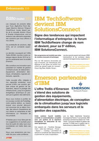 IBM TechSoftware
devient IBM
SolutionsConnect
Signe des tendances qui impactent
l’informatique d’entreprise : le forum
IBM TechSoftware change de nom
et devient, pour sa 5e
édition,
IBM SolutionsConnect.
Evénements ❯❯❯
2 PulseMag est une publication IBM France
Cette solution fournit visibilité,
contrôle et automatisation complète
avec une gestion de la signature
énergétique du datacenter de ma-
nière dynamique.
Ces aspects de «  Facilities Manage-
ment » selon les métriques « Power »,
«  Space  », «  Cooling  » permettent de
réduire la complexité des datacenters et
d’optimiser les coûts d’exploitation.
Lors du Salon DataCenter Dynamics
Converged de Paris le 11 juin prochain, IBM
et Emerson animeront la session de 11h40-
12h20 « Comment améliorer la gestion des
services IT (ITSM) avec la gestion des in-
frastructures du datacenter (DCIM) ».	 ●
Plus d’informations sur www.
datacenterdynamics.com/fr/
conferences/2013/paris-2013
Emerson partenaire
d’IBM
L’offre Trellis d’Emerson
s’étend des solutions de
gestion des équipements,
d’alimentation électrique, de conception
de la climatisation jusqu’aux logiciels
embarqués dans les serveurs et la
gestion des capacités.
Son programme est revisité avec plus
de contenu innovant et technique.
Plus de 100 sessions structurées par
type d’industrie, par thématiques stra-
tégiques et par lignes de produit cou-
vriront les grands sujets du moment :
Cloud, Big Data, Mobile, Social…
Les plus grands experts techniques d’IBM
interviendront et de nombreux clients
viendront témoigner de leur expérience.	●
Plus d’informations sur www-
01.ibm.com/software/fr/
SolutionConnect2013
Les marques de produits telles
que Tivoli, Bigfix/End Point Ma-
nager, Maximo, Netcool, Tririga et
SmartCloud, toutes faisant par-
tie de la nouvelle division Cloud
& Smarter Infrastructure, sont et
resteront des éléments essentiels
des solutions que nous offrons à
nos clients.
Ce portefeuille de solutions, déjà
riche, est en constante expan-
sion.
La dernière nouveauté est l’offre
Trellis (DCIM), inscrite à notre ca-
talogue depuis février 2013 et is-
sue du partenariat avec la société
Emerson.
Elle constitue une innovation sans
précédent en matière de gestion
d’infrastructures de datacenters :
équipement, alimentation élec-
trique, climatisation, logiciels em-
barqués, capacité...
Cette nouvelle offre, intégrée à
nos capacités existantes, nous
permet d’offrir une solution glo-
bale unique de gestion de da-
tacenters, depuis le pilotage des
infrastructures, jusqu’à la gestion
énergétique dynamique en pas-
sant par la gestion des bâtiments.
Nous vous invitons à profiter de
ce nouveau numéro de PulseMag,
notre sixième édition, au travers
duquel vous pourrez découvrir
nos annonces de ce début d’an-
née, des retours d’expérience de
nos clients ou partenaires et des
informations sur l’évolution de
nos produits.
N’hésitez pas à nous faire part de
vos suggestions et souhaits pour
tous les sujets de valeur que vous
souhaiteriez voir traiter dans ces
pages.
Nous vous remercions une nou-
velle fois pour votre confiance.
Edito (suite) ❯❯❯
 